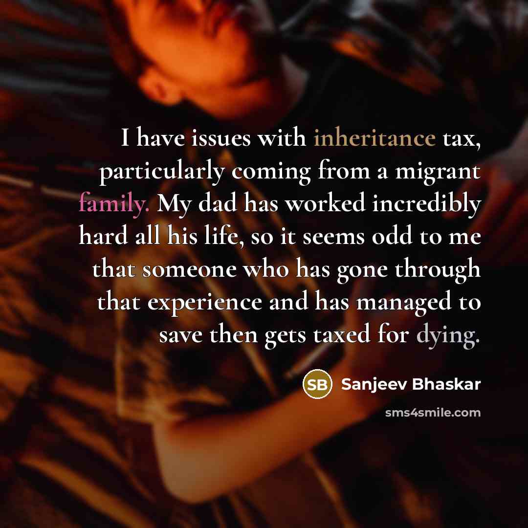 “I have issues with inheritance tax, particularly coming from a migrant family. My dad has worked incredibly hard all his life, so it seems odd to me that someone who has gone through that experience and has managed to save then gets taxed for dying.” quote by Sanjeev Bhaskar
