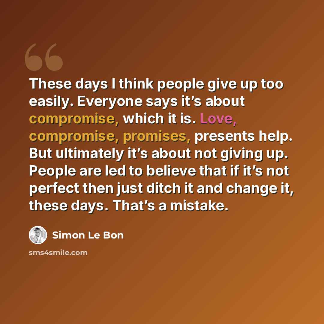“These days I think people give up too easily. Everyone says it’s about compromise, which it is. Love, compromise, promises, presents help. But ultimately it’s about not giving up. People are led to believe that if it’s not perfect then just ditch it and change it, these days. That’s a mistake.” quote by Simon Le Bon