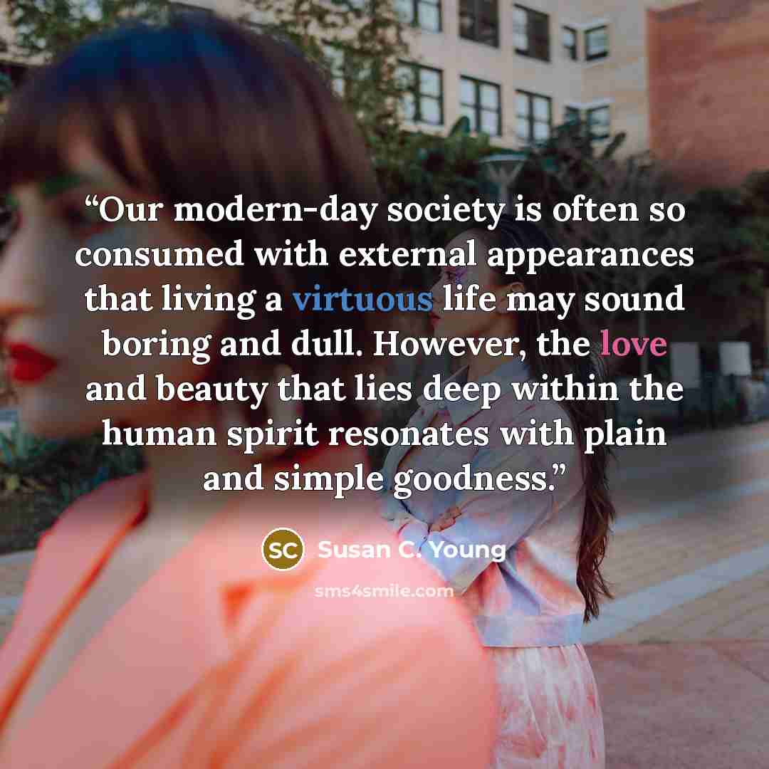 “Our modern-day society is often so consumed with external appearances that living a virtuous life may sound boring and dull. However, the love and beauty that lies deep within the human spirit resonates with plain and simple goodness.” quote by Susan C. Young