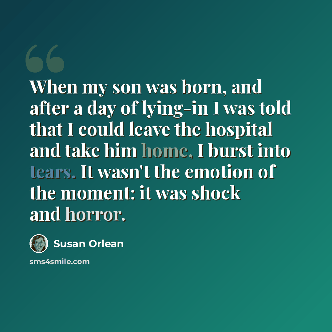 “When my son was born, and after a day of lying-in I was told that I could leave the hospital and take him home, I burst into tears. It wasn't the emotion of the moment: it was shock and horror.” quote by Susan Orlean