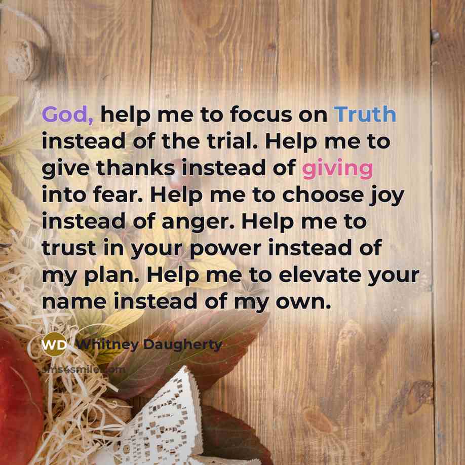 “God, help me to focus on Truth instead of the trial. Help me to give thanks instead of giving into fear. Help me to choose joy instead of anger. Help me to trust in your power instead of my plan. Help me to elevate your name instead of my own.” quote by Whitney Daugherty