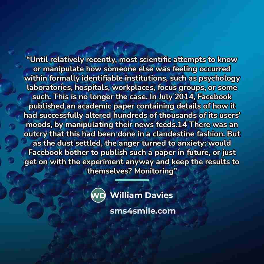 “Until relatively recently, most scientific attempts to know or manipulate how someone else was feeling occurred within formally identifiable institutions, such as psychology laboratories, hospitals, workplaces, focus groups, or some such. This is no longer the case. In July 2014, Facebook…” quote by William Davies