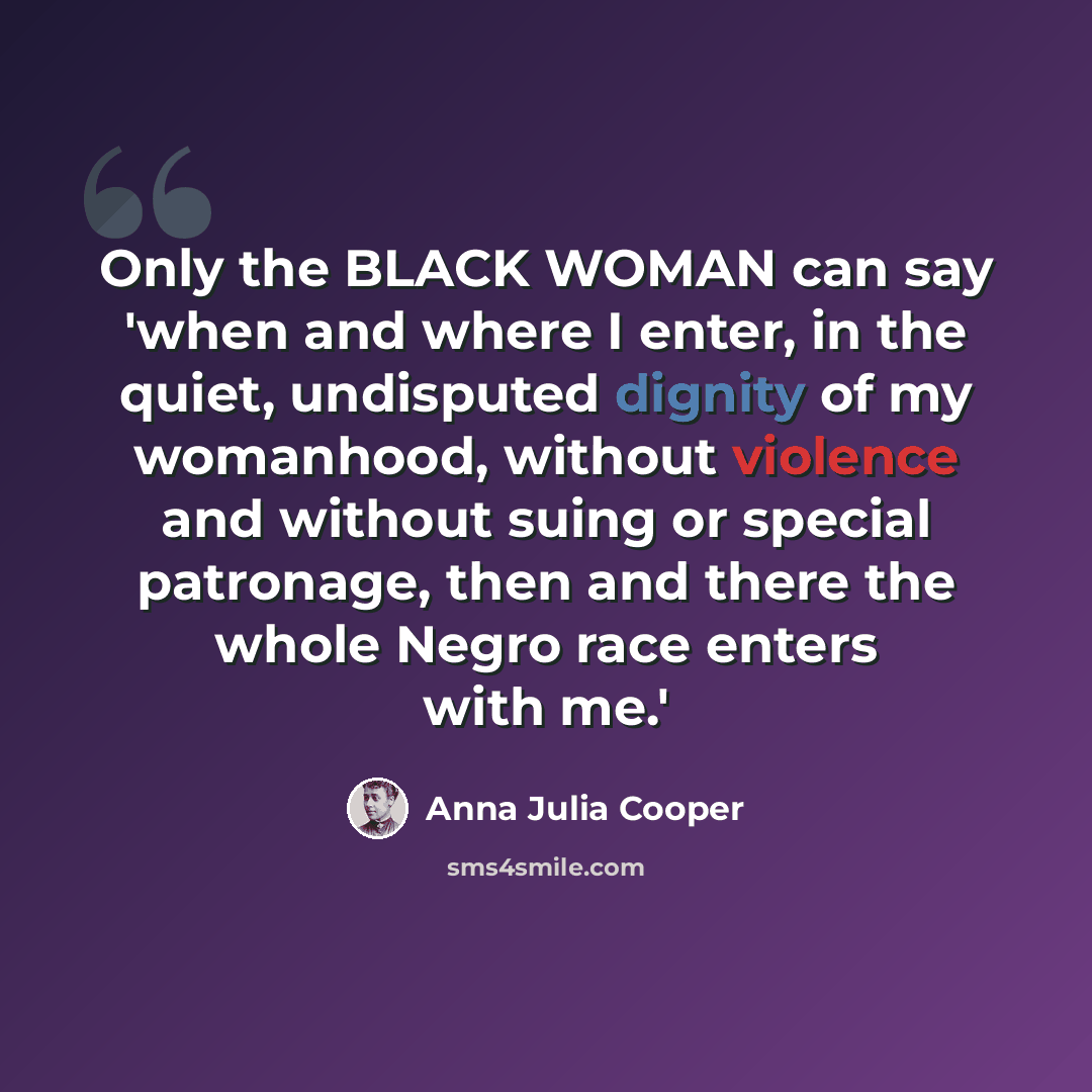 “Only the BLACK WOMAN can say 'when and where I enter, in the quiet, undisputed dignity of my womanhood, without violence and without suing or special patronage, then and there the whole Negro race enters with me.'” quote by Anna Julia Cooper