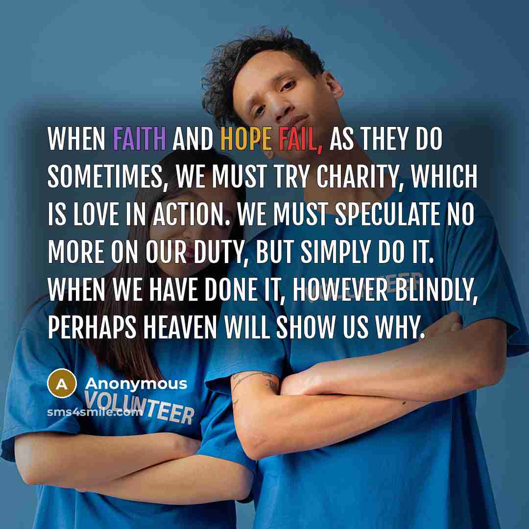 “When faith and hope fail, as they do sometimes, we must try charity, which is love in action. We must speculate no more on our duty, but simply do it. When we have done it, however blindly, perhaps Heaven will show us why.” quote by Anonymous