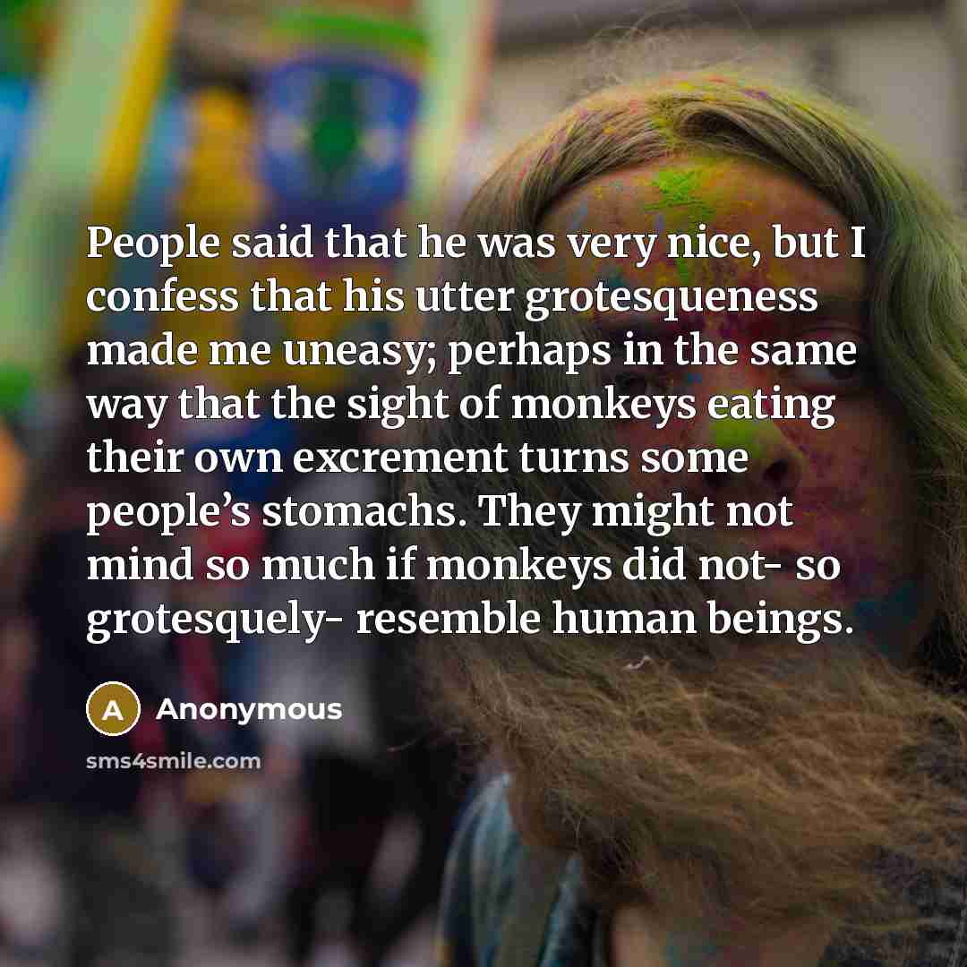 “People said that he was very nice, but I confess that his utter grotesqueness made me uneasy; perhaps in the same way that the sight of monkeys eating their own excrement turns some people’s stomachs. They might not mind so much if monkeys did not- so grotesquely- resemble human beings.” quote by Anonymous