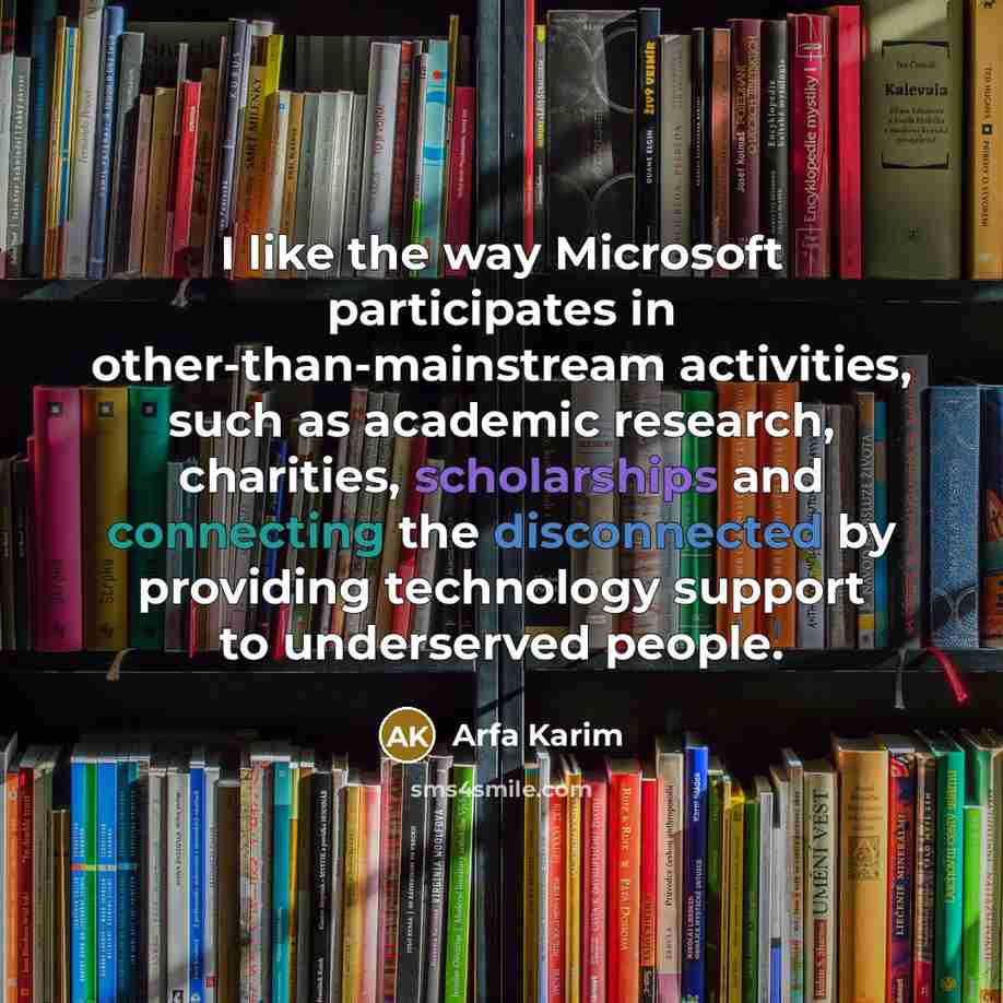 “I like the way Microsoft participates in other-than-mainstream activities, such as academic research, charities, scholarships and connecting the disconnected by providing technology support to underserved people.” quote by Arfa Karim