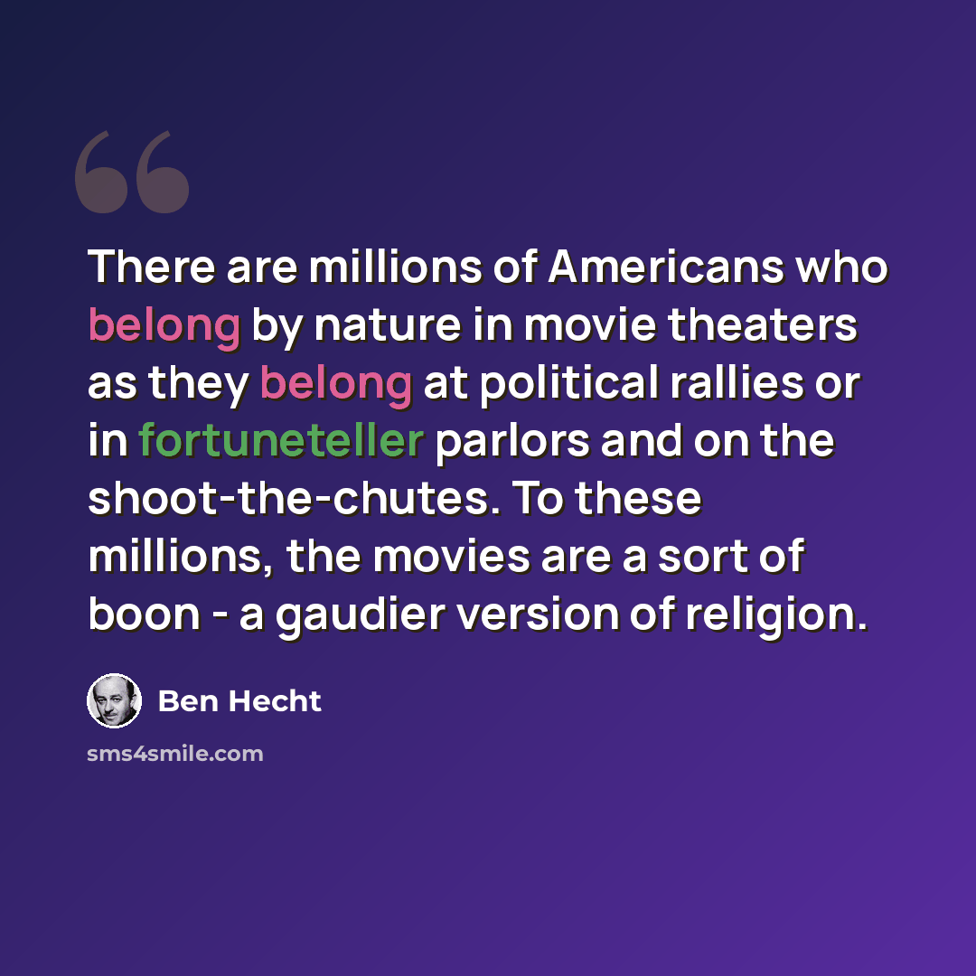 “There are millions of Americans who belong by nature in movie theaters as they belong at political rallies or in fortuneteller parlors and on the shoot-the-chutes. To these millions, the movies are a sort of boon - a gaudier version of religion.” quote by Ben Hecht