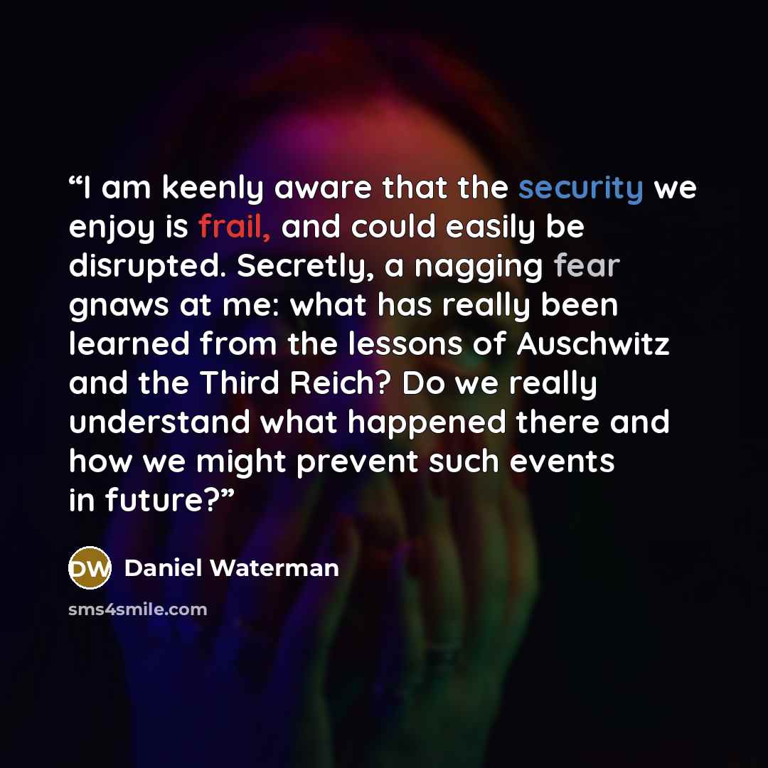 “I am keenly aware that the security we enjoy is frail, and could easily be disrupted. Secretly, a nagging fear gnaws at me: what has really been learned from the lessons of Auschwitz and the Third Reich? Do we really understand what happened there and how we might prevent such events in future?” quote by Daniel Waterman