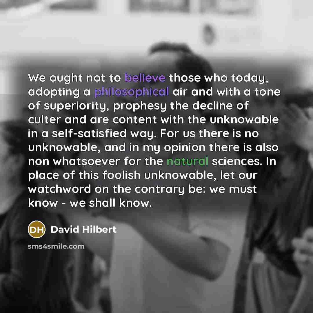 “We ought not to believe those who today, adopting a philosophical air and with a tone of superiority, prophesy the decline of culter and are content with the unknowable in a self-satisfied way. For us there is no unknowable, and in my opinion there is also non whatsoever for the natural sciences…” quote by David Hilbert