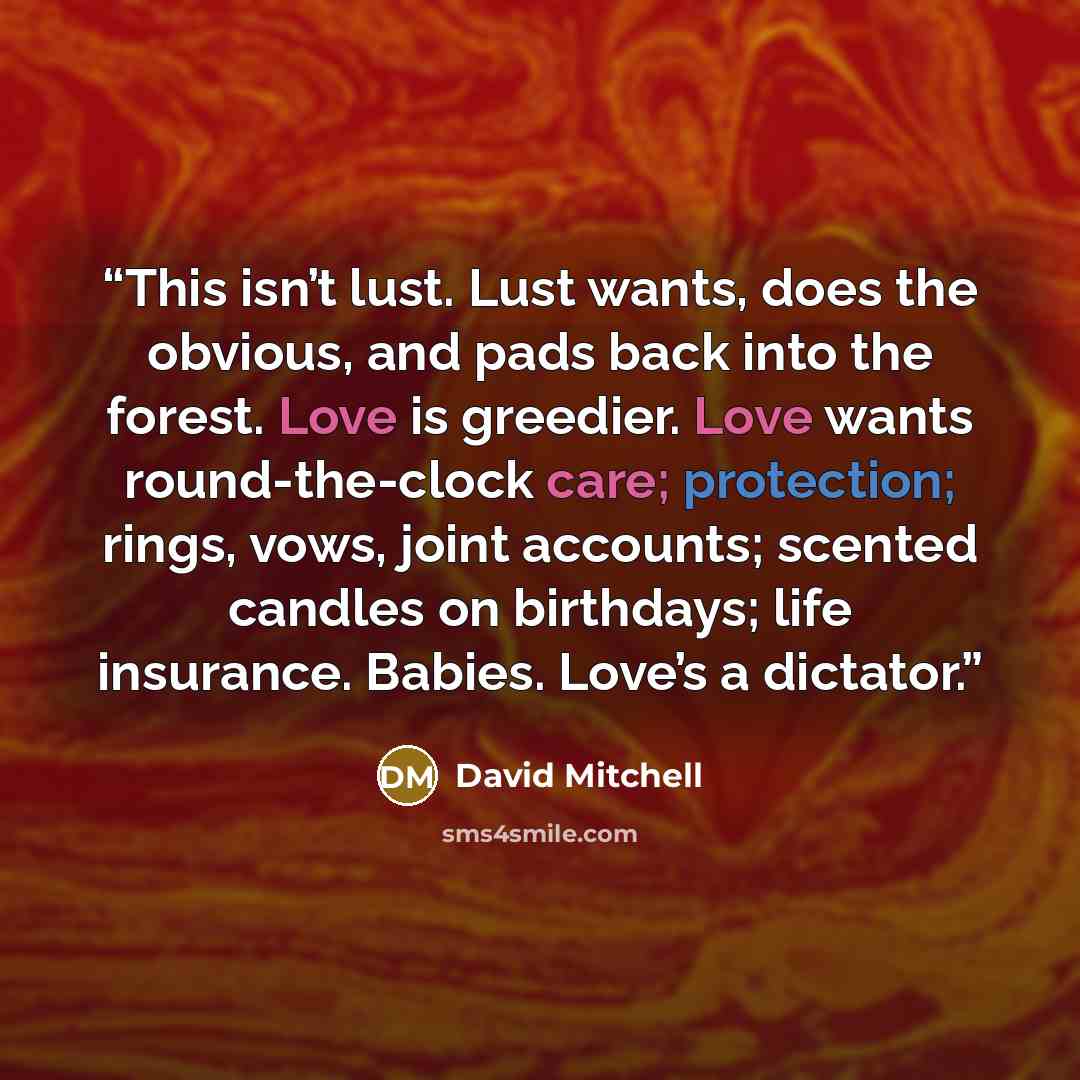 “This isn’t lust. Lust wants, does the obvious, and pads back into the forest. Love is greedier. Love wants round-the-clock care; protection; rings, vows, joint accounts; scented candles on birthdays; life insurance. Babies. Love’s a dictator.” quote by David Mitchell