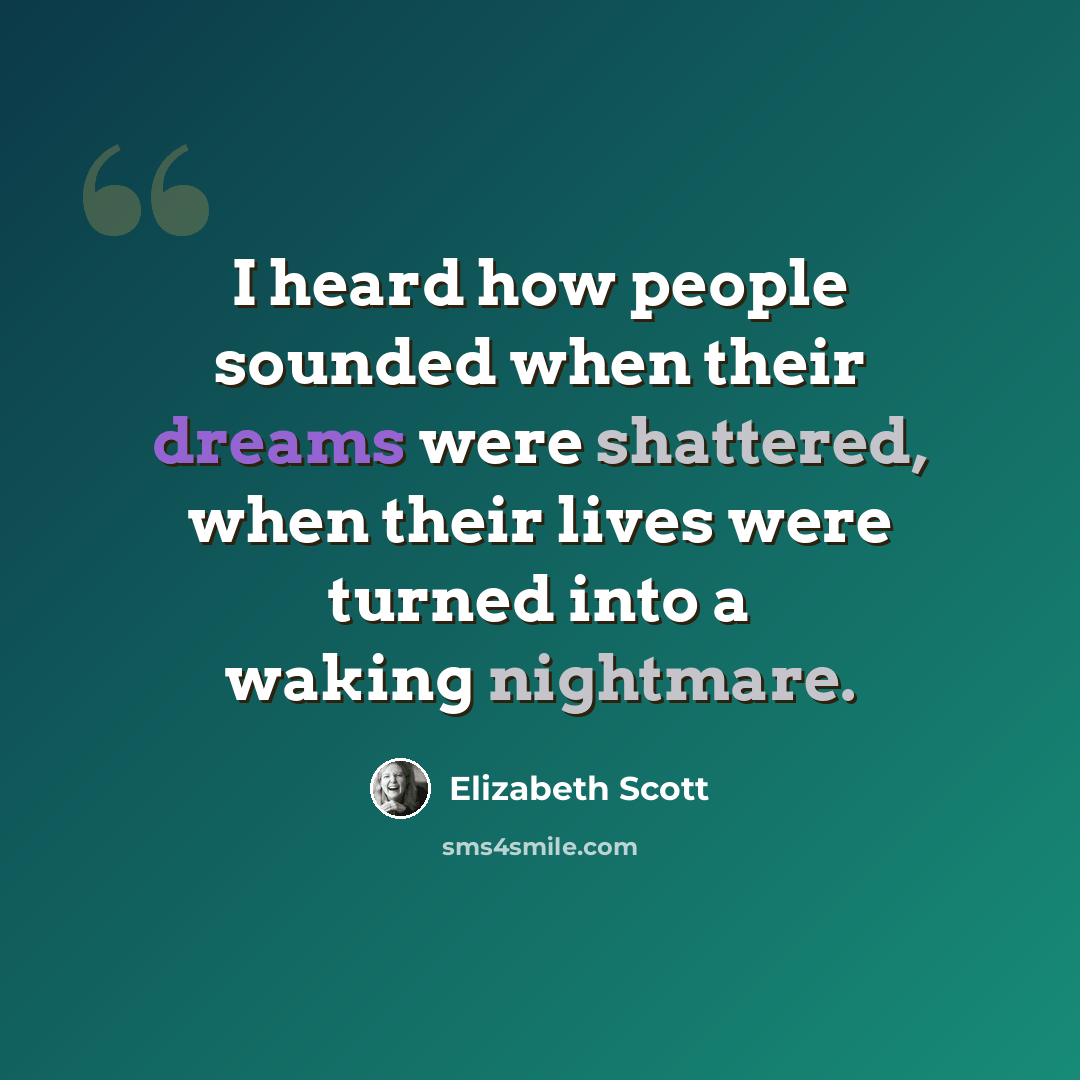 “I heard how people sounded when their dreams were shattered, when their lives were turned into a waking nightmare.” quote by Elizabeth Scott