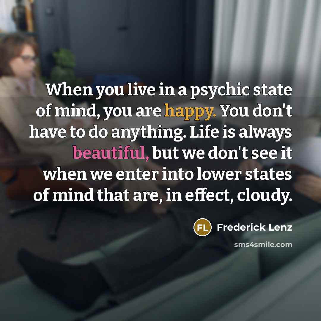 “When you live in a psychic state of mind, you are happy. You don't have to do anything. Life is always beautiful, but we don't see it when we enter into lower states of mind that are, in effect, cloudy.” quote by Frederick Lenz