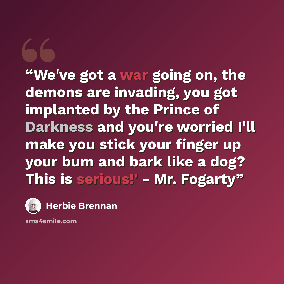 “We've got a war going on, the demons are invading, you got implanted by the Prince of Darkness and you're worried I'll make you stick your finger up your bum and bark like a dog? This is serious!' - Mr. Fogarty” quote by Herbie Brennan