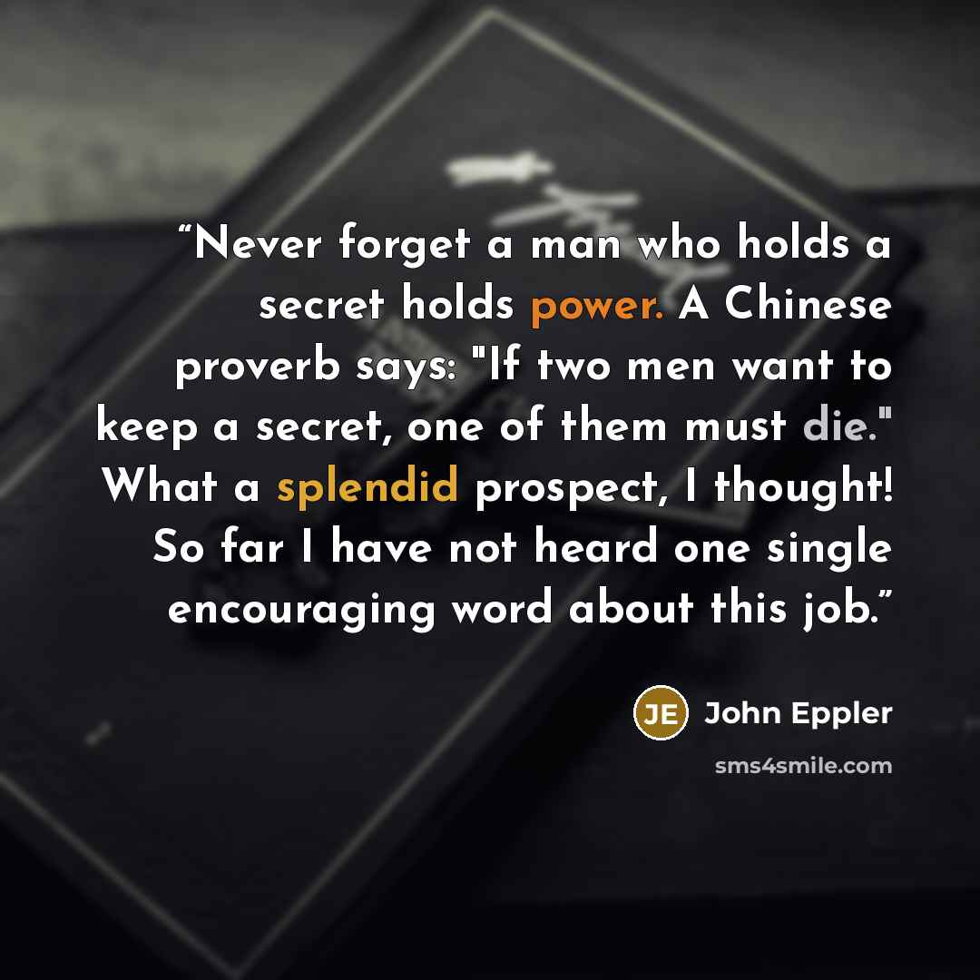 “Never forget a man who holds a secret holds power. A Chinese proverb says: "If two men want to keep a secret, one of them must die." What a splendid prospect, I thought! So far I have not heard one single encouraging word about this job.” quote by John Eppler