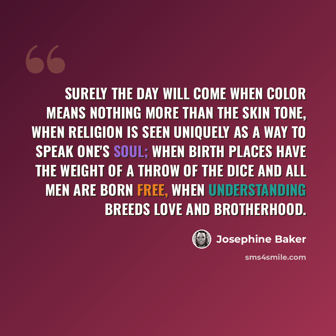 “Surely the day will come when color means nothing more than the skin tone, when religion is seen uniquely as a way to speak one's soul; when birth places have the weight of a throw of the dice and all men are born free, when understanding breeds love and brotherhood.” quote by Josephine Baker