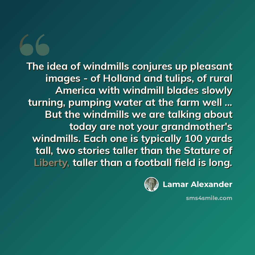 “The idea of windmills conjures up pleasant images - of Holland and tulips, of rural America with windmill blades slowly turning, pumping water at the farm well ... But the windmills we are talking about today are not your grandmother's windmills. Each one is typically 100 yards tall, two stories…” quote by Lamar Alexander