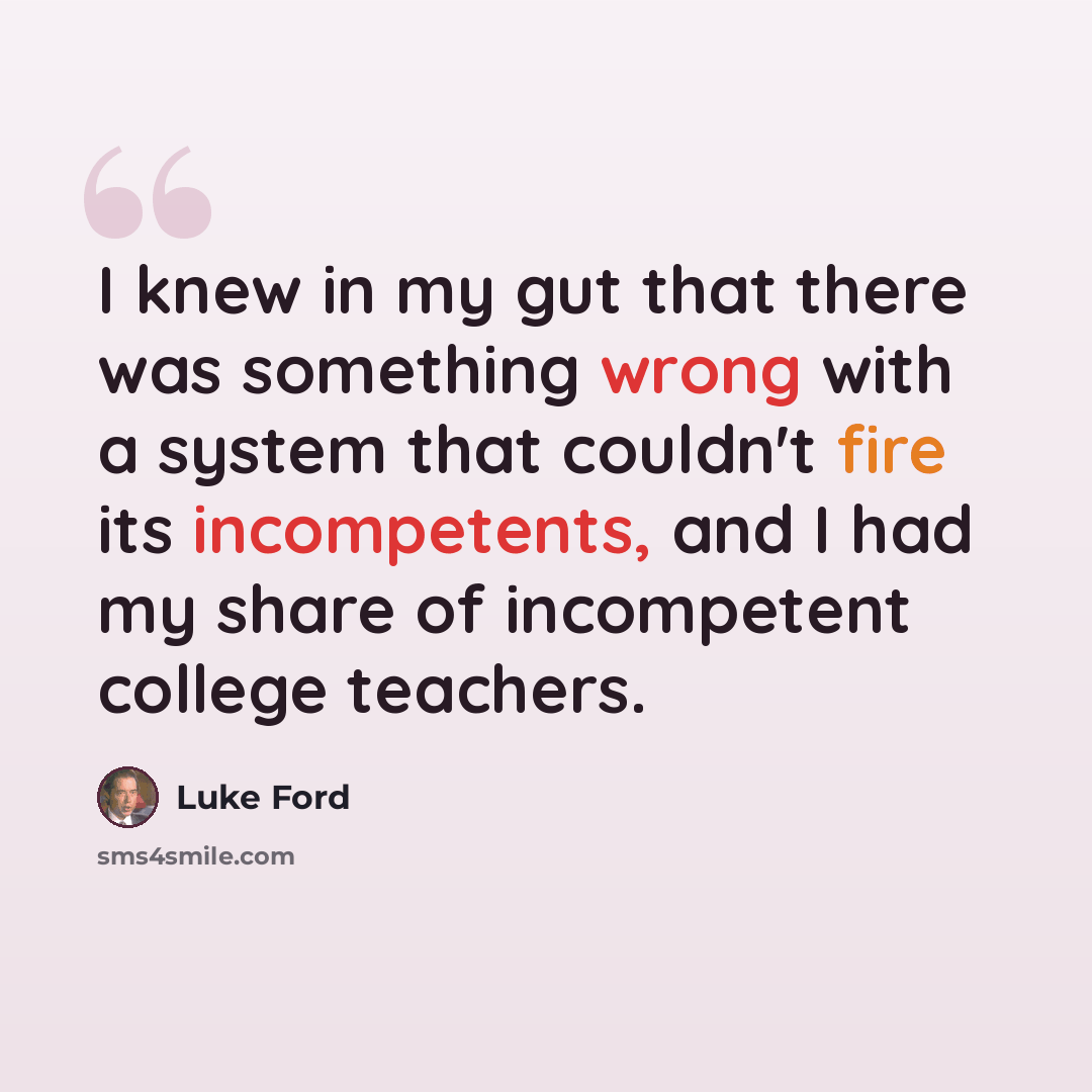 “I knew in my gut that there was something wrong with a system that couldn't fire its incompetents, and I had my share of incompetent college teachers.” quote by Luke Ford