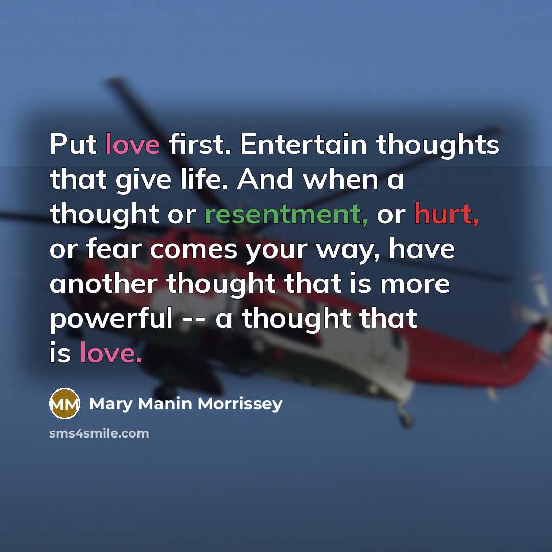 “Put love first. Entertain thoughts that give life. And when a thought or resentment, or hurt, or fear comes your way, have another thought that is more powerful -- a thought that is love.” quote by Mary Manin Morrissey