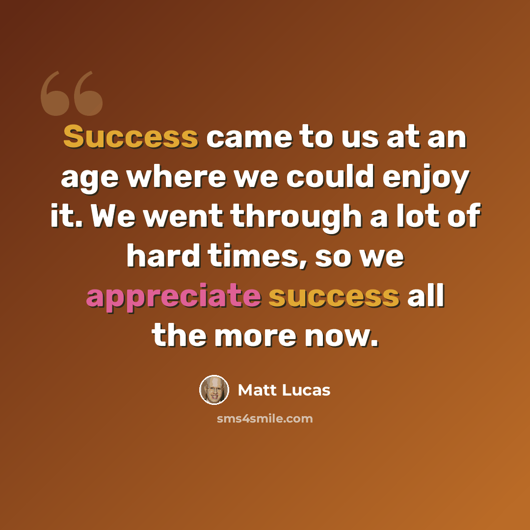 “Success came to us at an age where we could enjoy it. We went through a lot of hard times, so we appreciate success all the more now.” quote by Matt Lucas