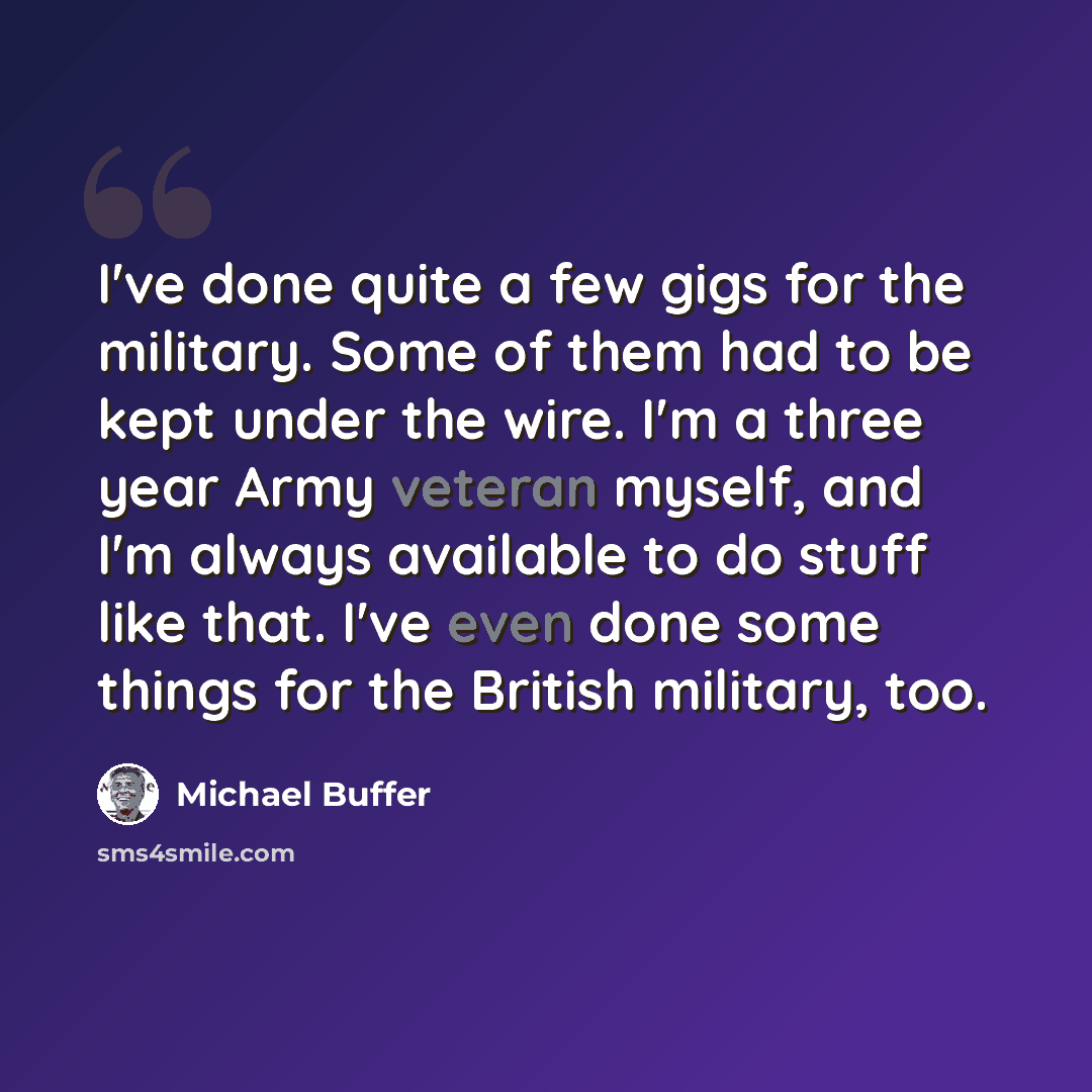 “I've done quite a few gigs for the military. Some of them had to be kept under the wire. I'm a three year Army veteran myself, and I'm always available to do stuff like that. I've even done some things for the British military, too.” quote by Michael Buffer