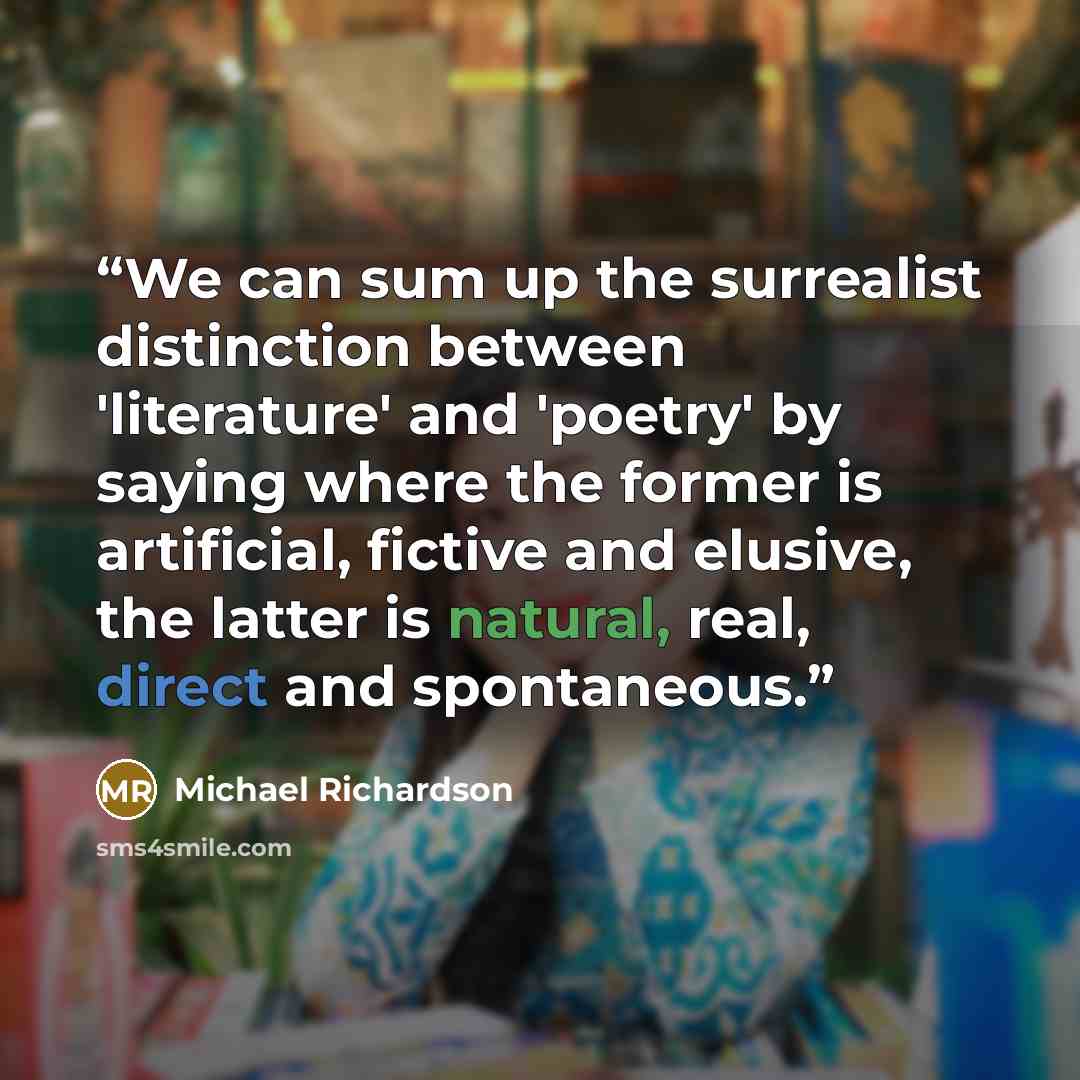 “We can sum up the surrealist distinction between 'literature' and 'poetry' by saying where the former is artificial, fictive and elusive, the latter is natural, real, direct and spontaneous.” quote by Michael Richardson