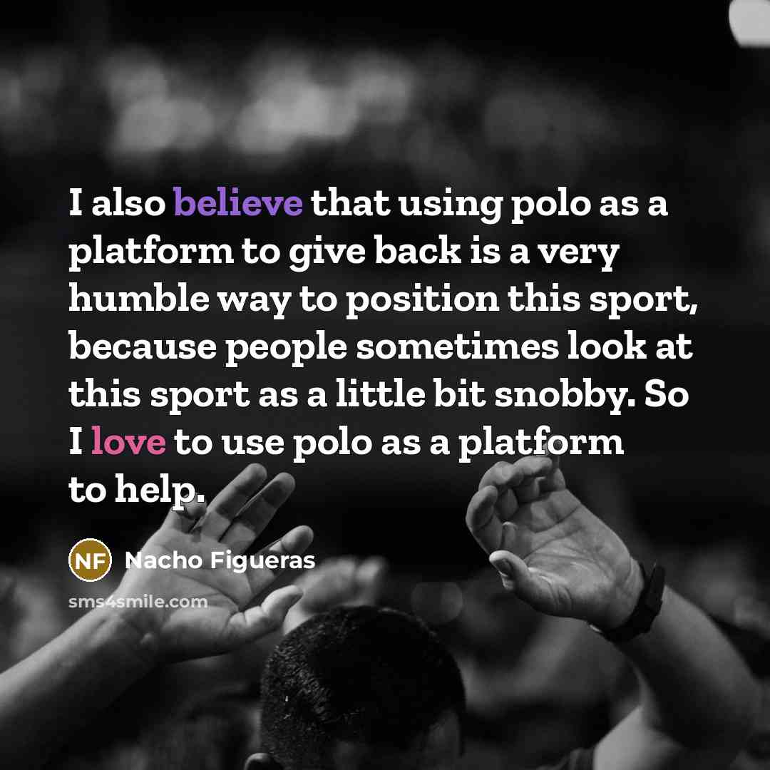 “I also believe that using polo as a platform to give back is a very humble way to position this sport, because people sometimes look at this sport as a little bit snobby. So I love to use polo as a platform to help.” quote by Nacho Figueras