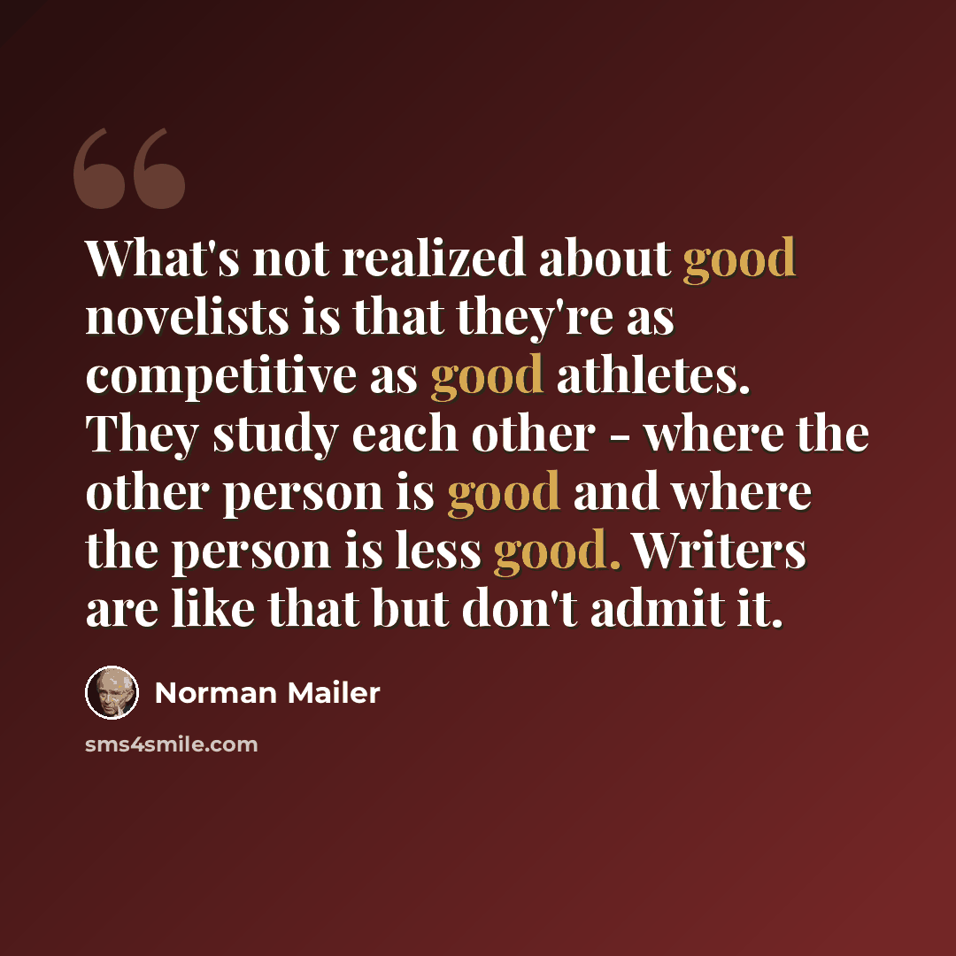 “What's not realized about good novelists is that they're as competitive as good athletes. They study each other - where the other person is good and where the person is less good. Writers are like that but don't admit it.” quote by Norman Mailer
