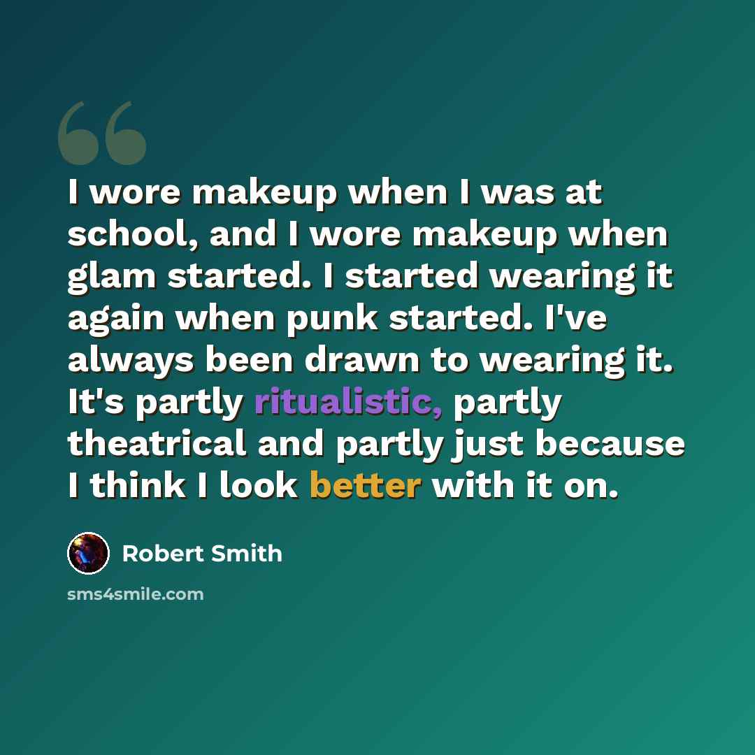“I wore makeup when I was at school, and I wore makeup when glam started. I started wearing it again when punk started. I've always been drawn to wearing it. It's partly ritualistic, partly theatrical and partly just because I think I look better with it on.” quote by Robert Smith