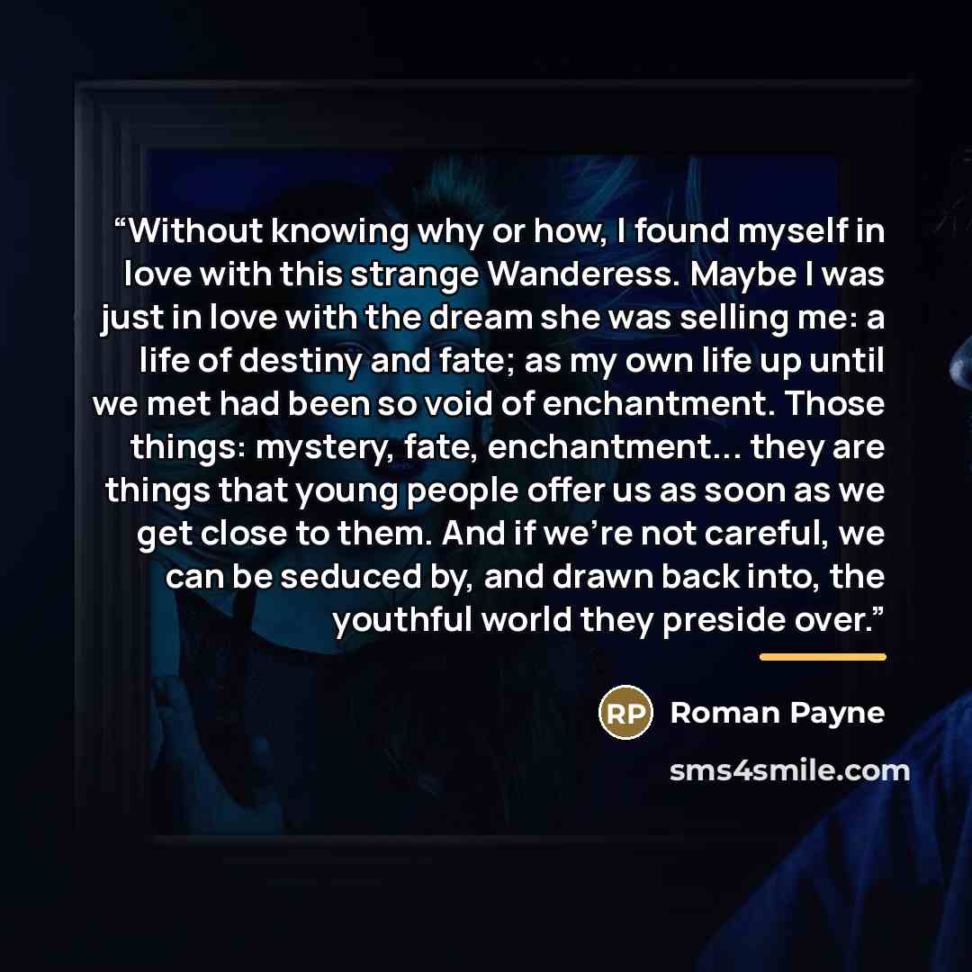 “Without knowing why or how, I found myself in love with this strange Wanderess. Maybe I was just in love with the dream she was selling me: a life of destiny and fate; as my own life up until we met had been so void of enchantment. Those things: mystery, fate, enchantment... they are things that…” quote by Roman Payne
