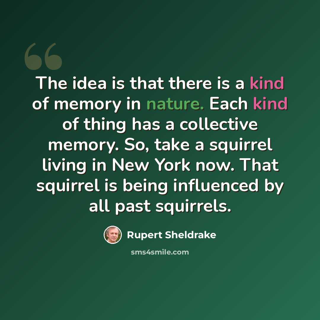 “The idea is that there is a kind of memory in nature. Each kind of thing has a collective memory. So, take a squirrel living in New York now. That squirrel is being influenced by all past squirrels.” quote by Rupert Sheldrake