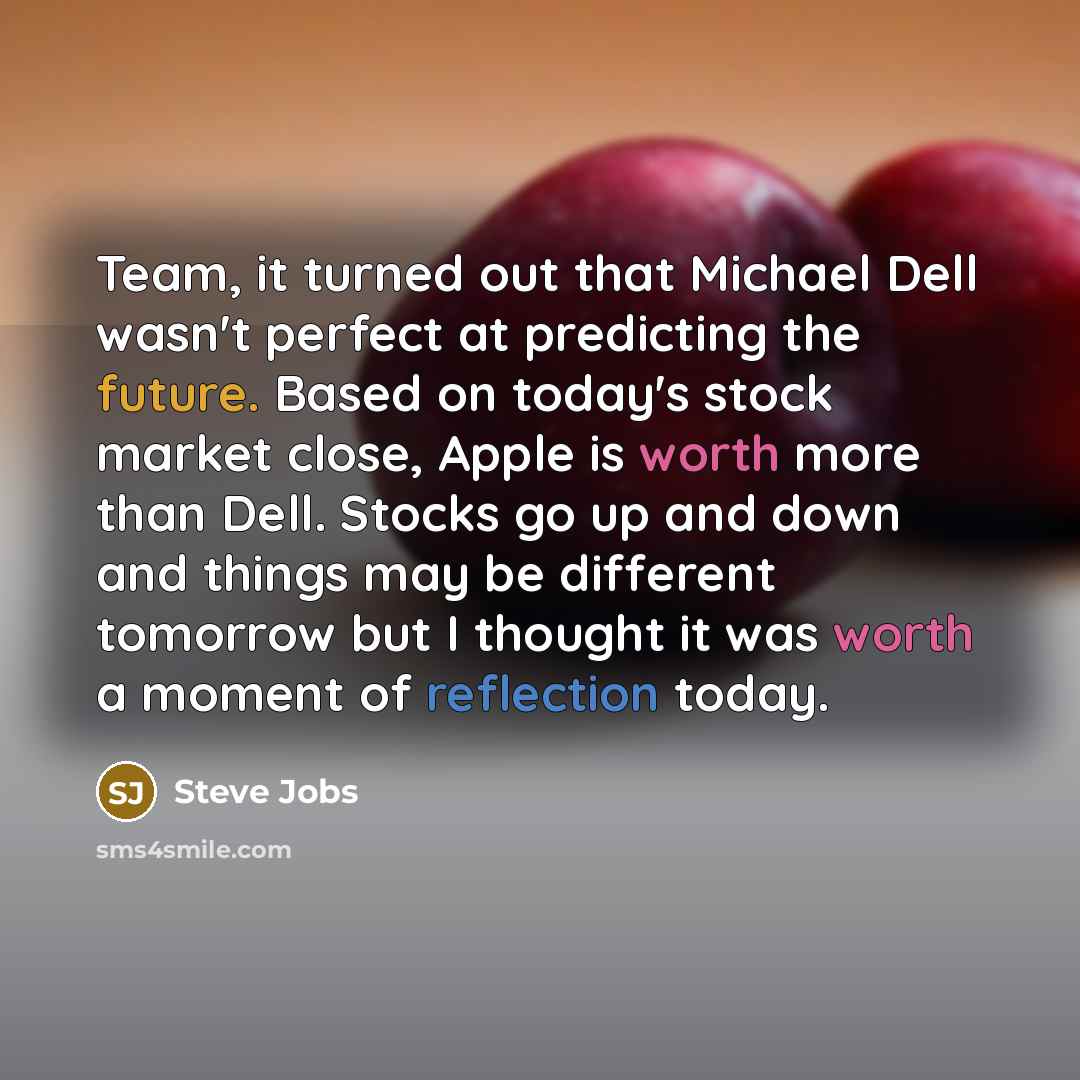 “Team, it turned out that Michael Dell wasn't perfect at predicting the future. Based on today's stock market close, Apple is worth more than Dell. Stocks go up and down and things may be different tomorrow but I thought it was worth a moment of reflection today.” quote by Steve Jobs