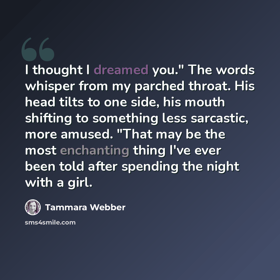 “I thought I dreamed you." The words whisper from my parched throat. His head tilts to one side, his mouth shifting to something less sarcastic, more amused. "That may be the most enchanting thing I've ever been told after spending the night with a girl.” quote by Tammara Webber