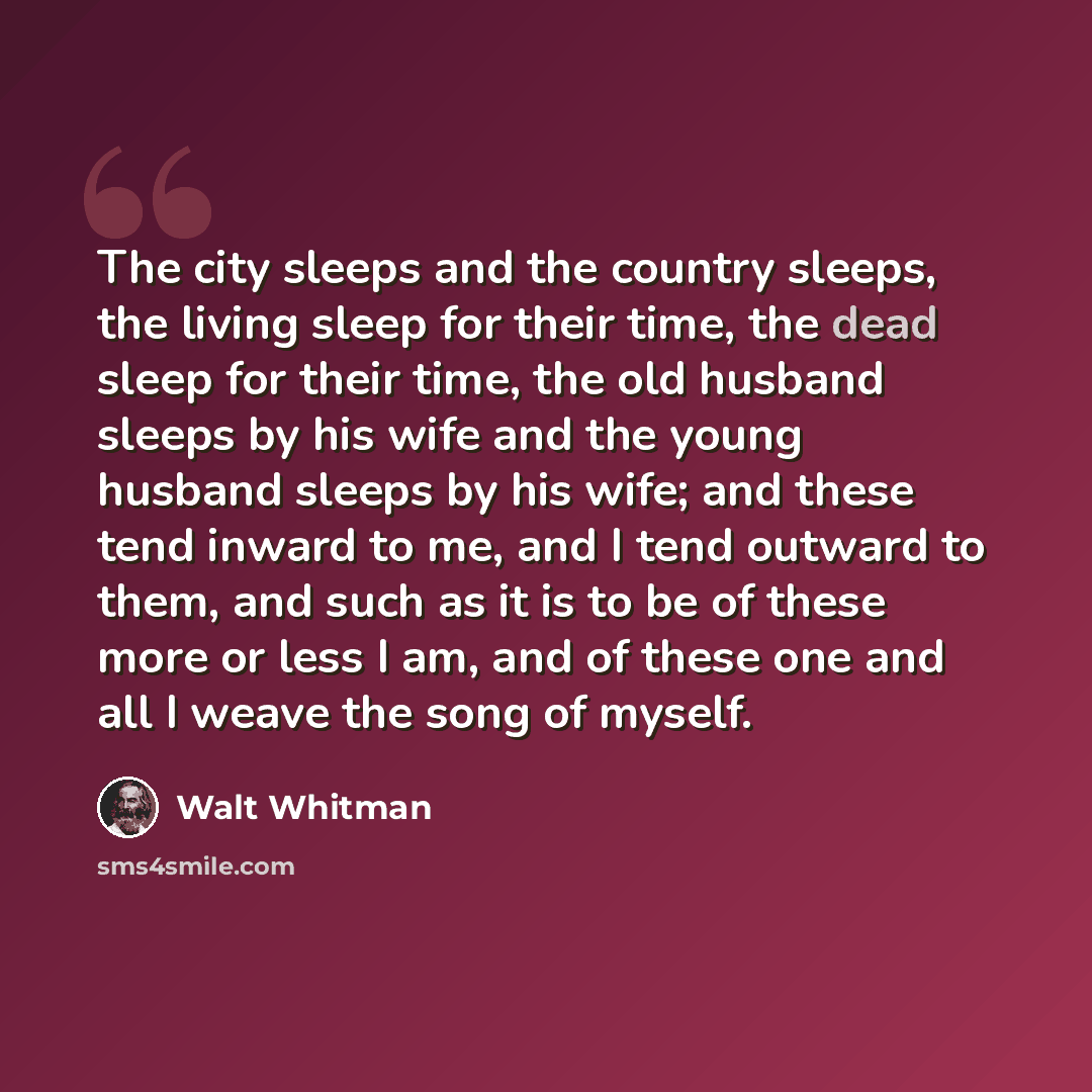 “The city sleeps and the country sleeps, the living sleep for their time, the dead sleep for their time, the old husband sleeps by his wife and the young husband sleeps by his wife; and these tend inward to me, and I tend outward to them, and such as it is to be of these more or less I am, and of…” quote by Walt Whitman