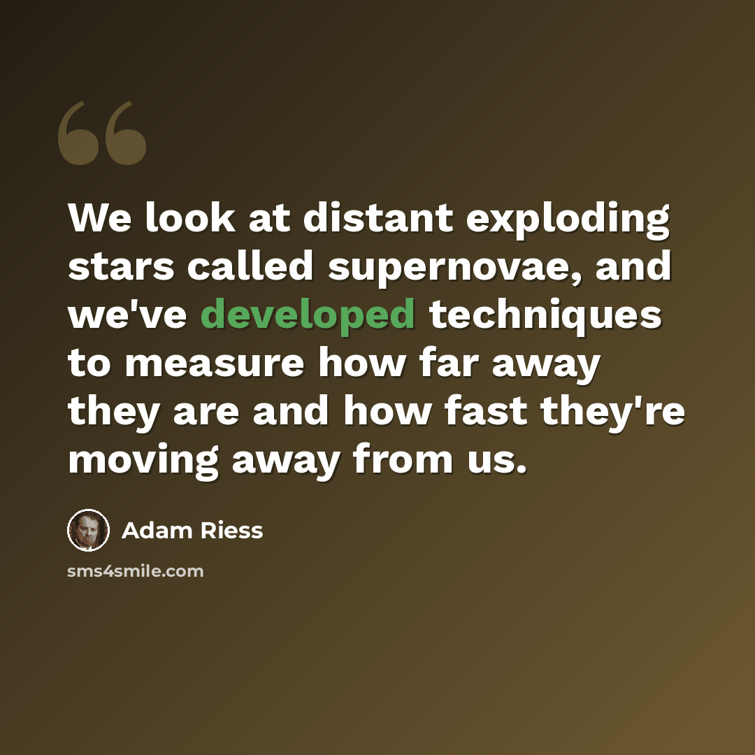 “We look at distant exploding stars called supernovae, and we've developed techniques to measure how far away they are and how fast they're moving away from us.” quote by Adam Riess