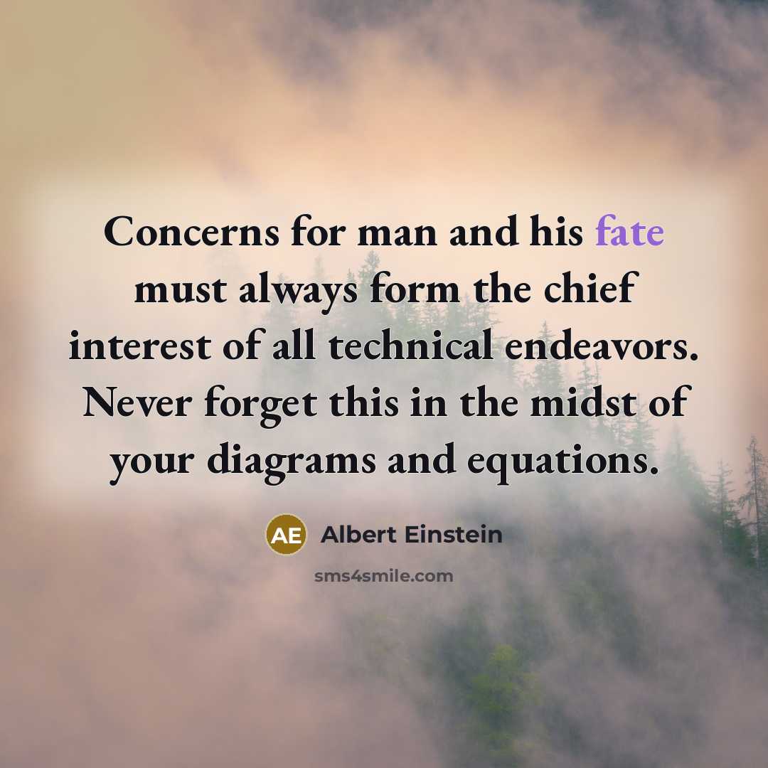 “Concerns for man and his fate must always form the chief interest of all technical endeavors. Never forget this in the midst of your diagrams and equations.” quote by Albert Einstein