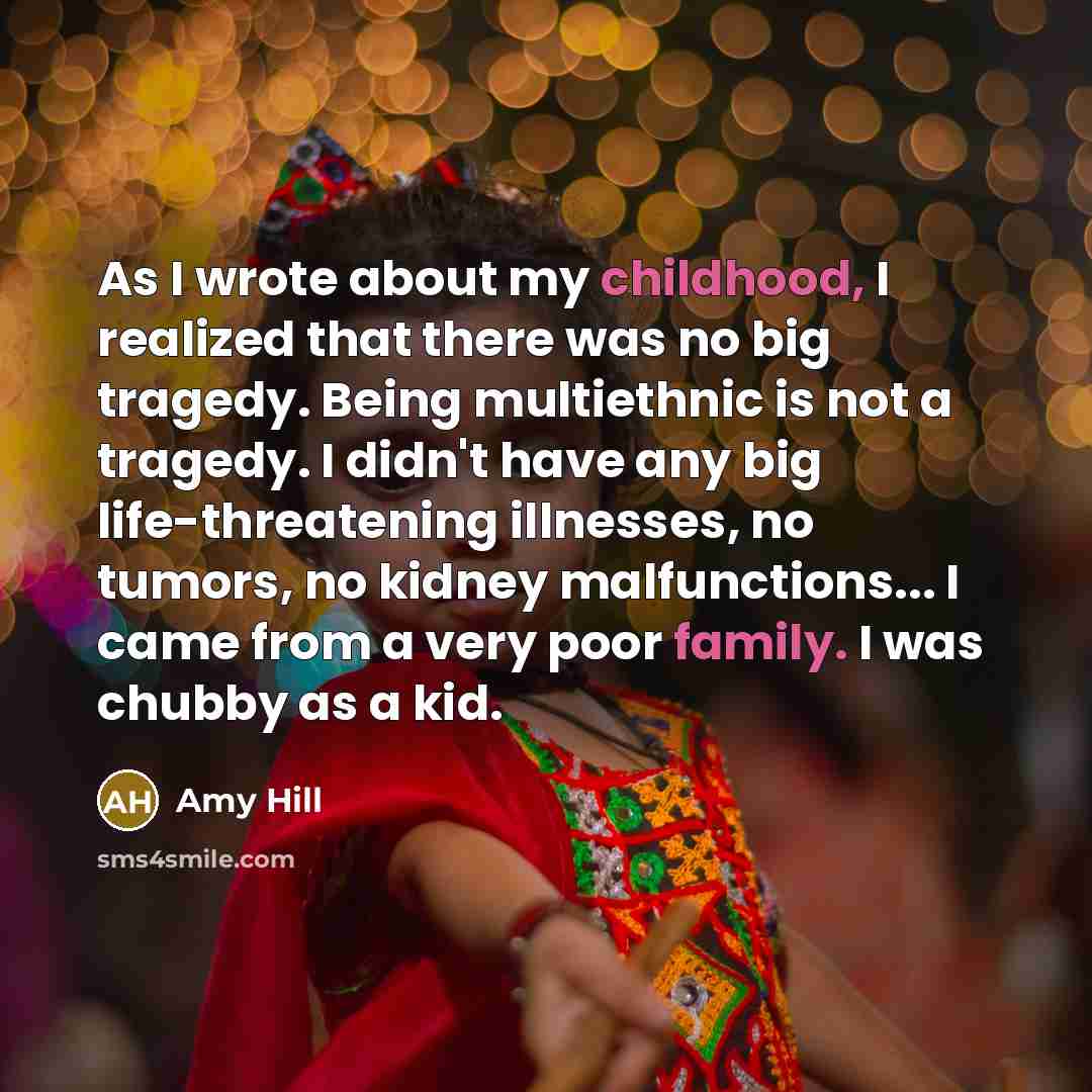 “As I wrote about my childhood, I realized that there was no big tragedy. Being multiethnic is not a tragedy. I didn't have any big life-threatening illnesses, no tumors, no kidney malfunctions... I came from a very poor family. I was chubby as a kid.” quote by Amy Hill