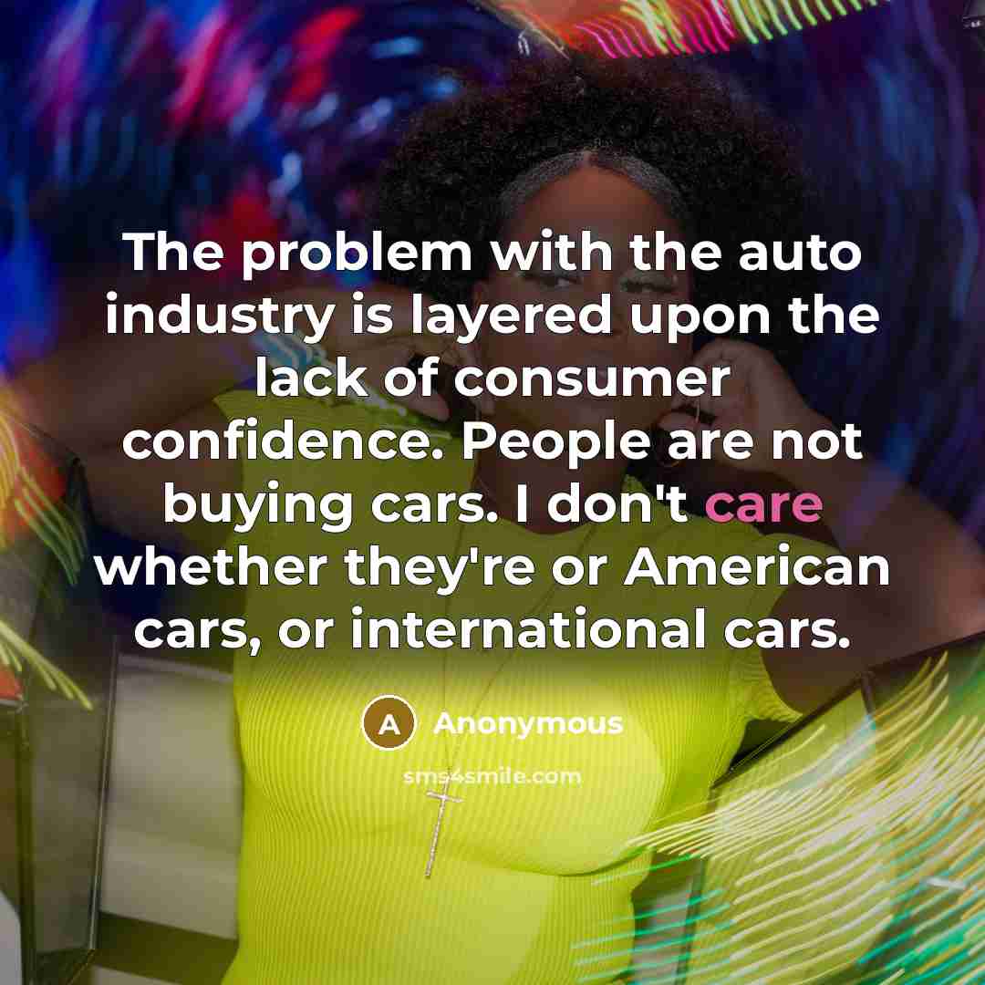 “The problem with the auto industry is layered upon the lack of consumer confidence. People are not buying cars. I don't care whether they're or American cars, or international cars.” quote by Anonymous
