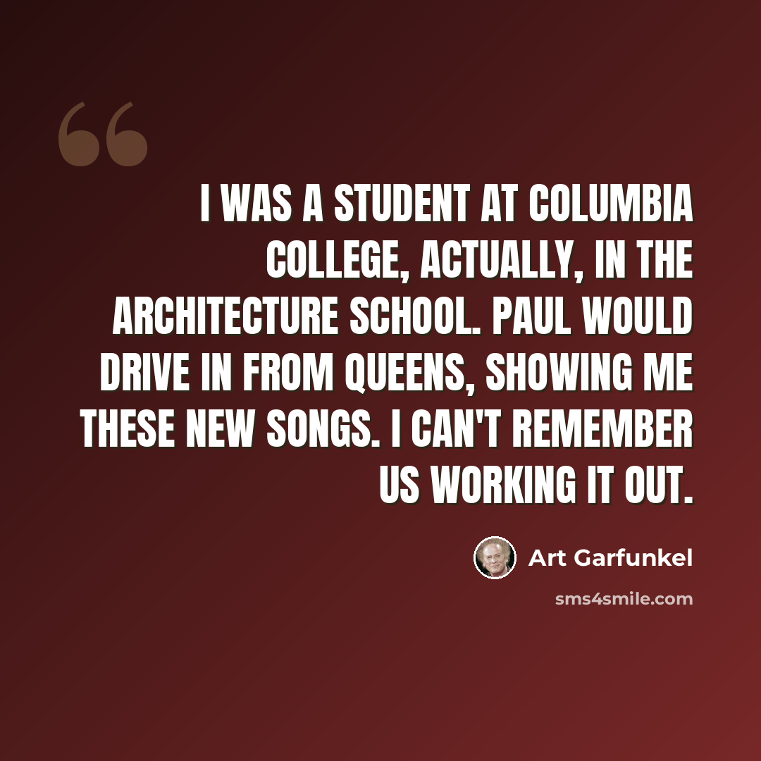 “I was a student at Columbia College, actually, in the Architecture school. Paul would drive in from Queens, showing me these new songs. I can't remember us working it out.” quote by Art Garfunkel