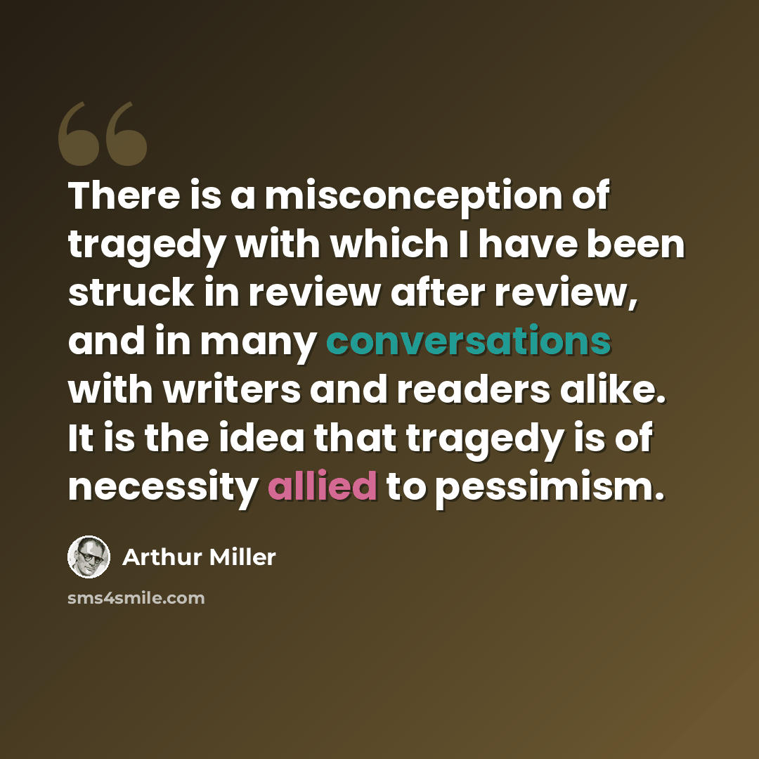 “There is a misconception of tragedy with which I have been struck in review after review, and in many conversations with writers and readers alike. It is the idea that tragedy is of necessity allied to pessimism.” quote by Arthur Miller