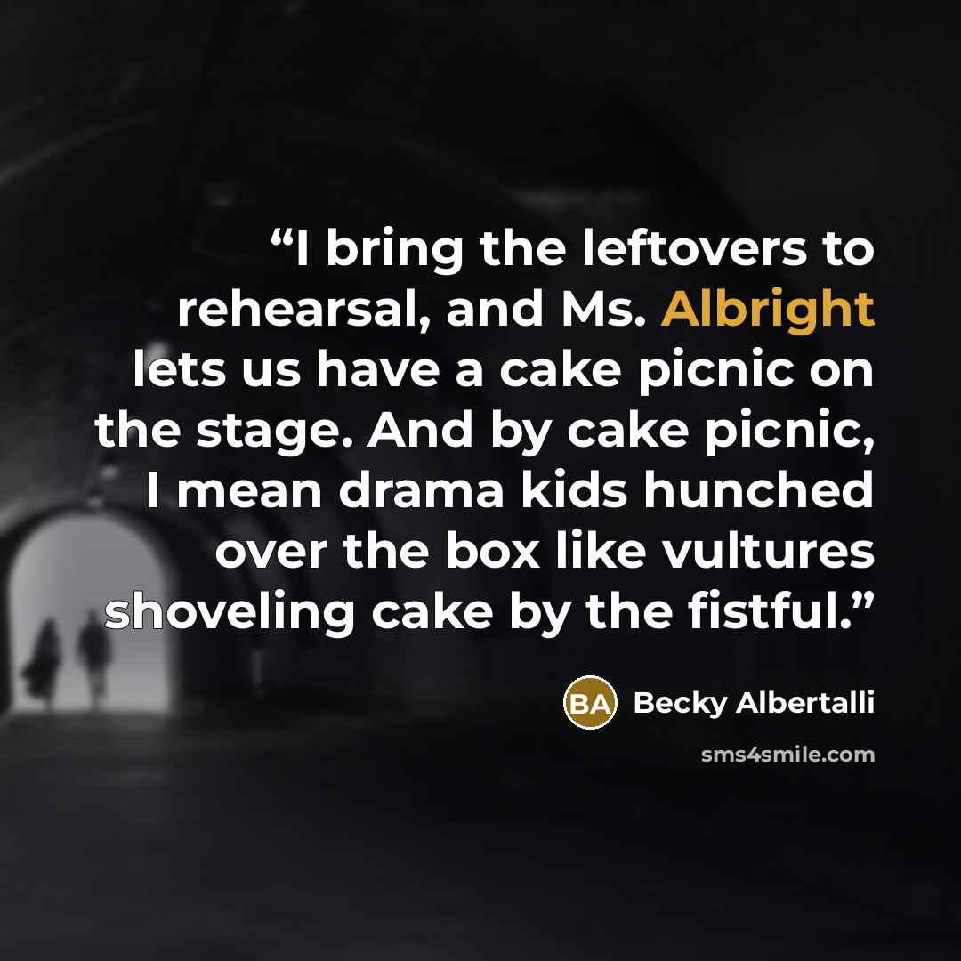 “I bring the leftovers to rehearsal, and Ms. Albright lets us have a cake picnic on the stage. And by cake picnic, I mean drama kids hunched over the box like vultures shoveling cake by the fistful.” quote by Becky Albertalli