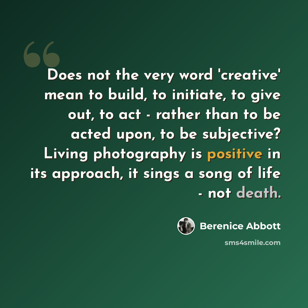 “Does not the very word 'creative' mean to build, to initiate, to give out, to act - rather than to be acted upon, to be subjective? Living photography is positive in its approach, it sings a song of life - not death.” quote by Berenice Abbott