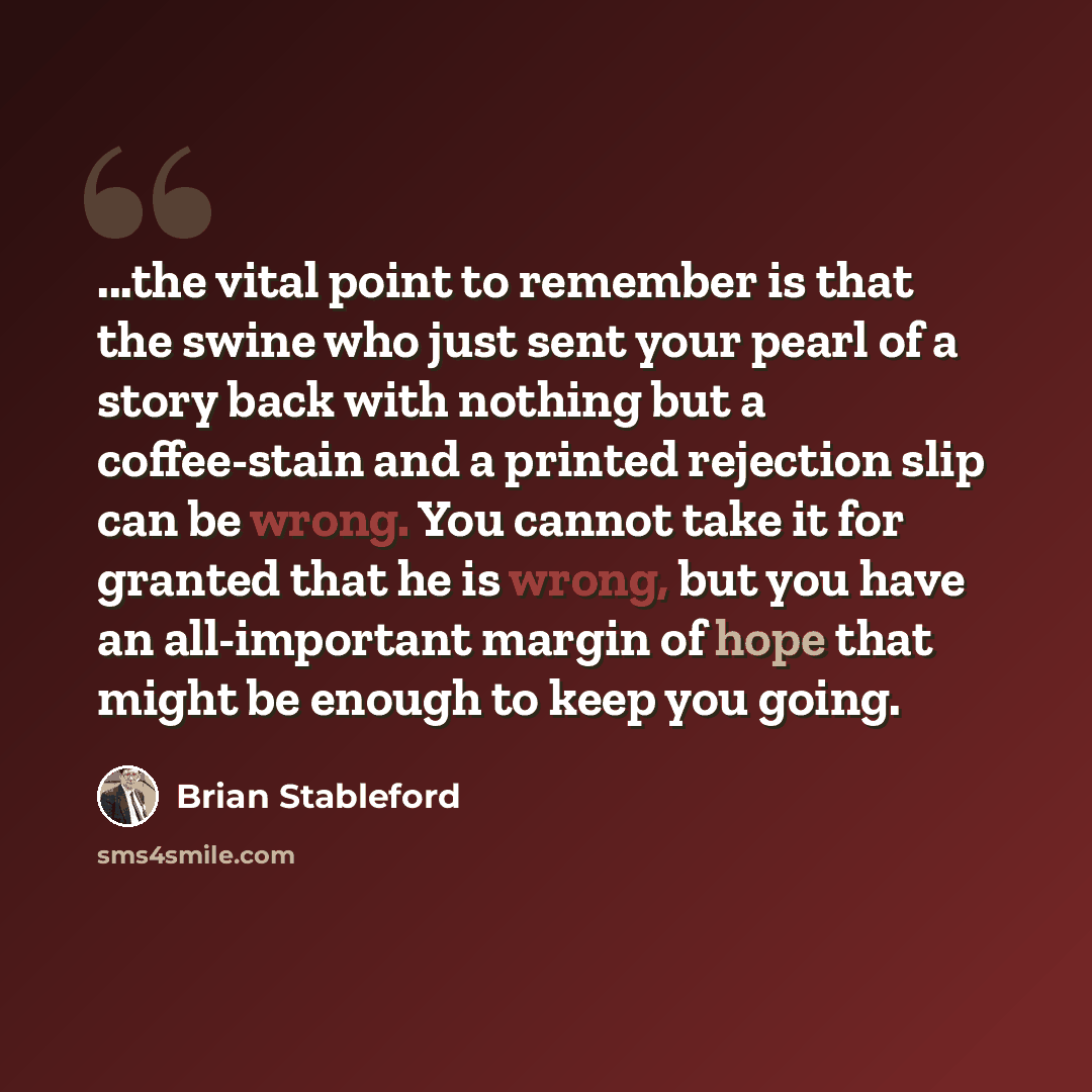 “...the vital point to remember is that the swine who just sent your pearl of a story back with nothing but a coffee-stain and a printed rejection slip can be wrong. You cannot take it for granted that he is wrong, but you have an all-important margin of hope that might be enough to keep you going.” quote by Brian Stableford