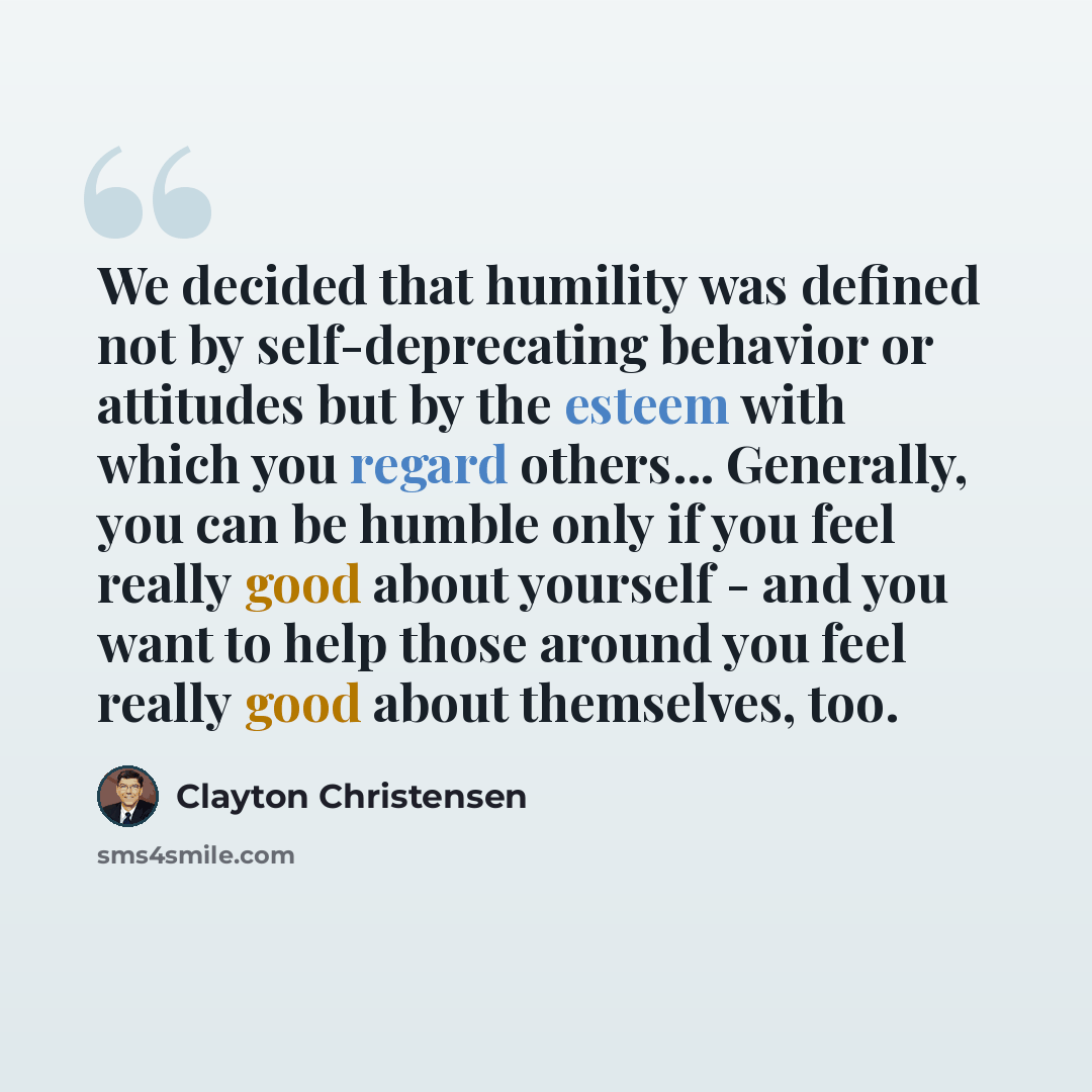 “We decided that humility was defined not by self-deprecating behavior or attitudes but by the esteem with which you regard others... Generally, you can be humble only if you feel really good about yourself - and you want to help those around you feel really good about themselves, too.” quote by Clayton Christensen