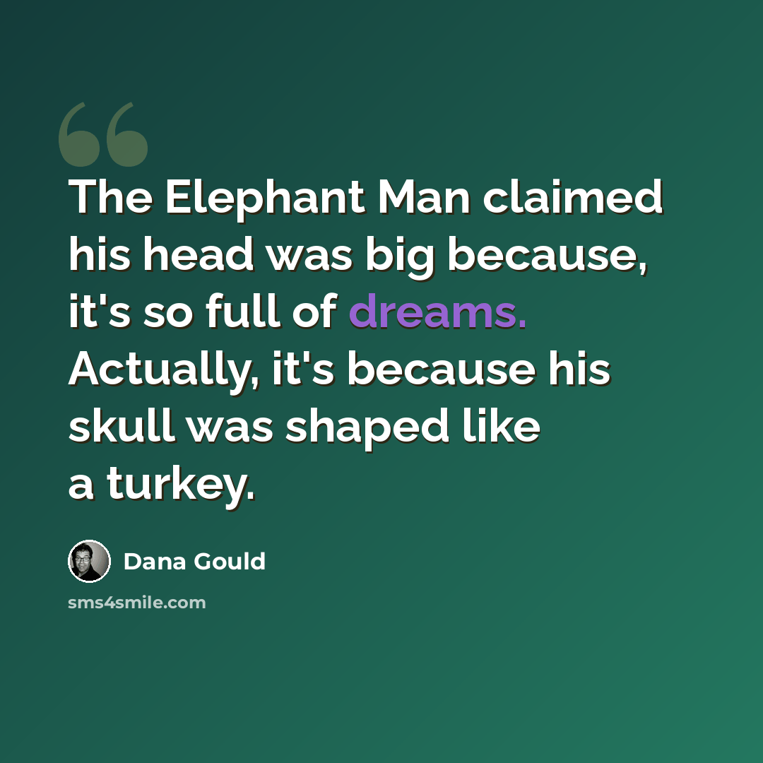 “The Elephant Man claimed his head was big because, it's so full of dreams. Actually, it's because his skull was shaped like a turkey.” quote by Dana Gould