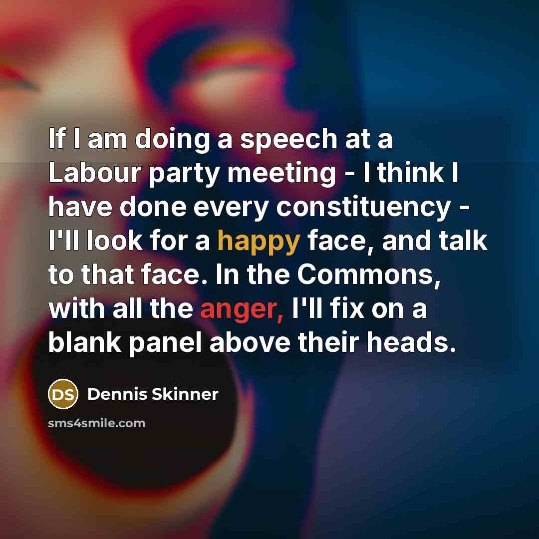 “If I am doing a speech at a Labour party meeting - I think I have done every constituency - I'll look for a happy face, and talk to that face. In the Commons, with all the anger, I'll fix on a blank panel above their heads.” quote by Dennis Skinner