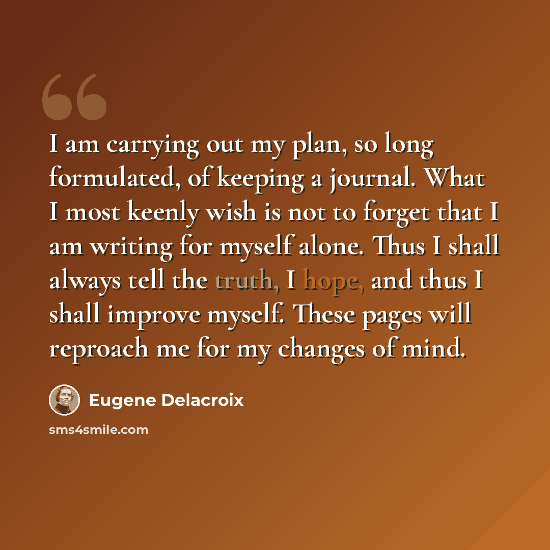 “I am carrying out my plan, so long formulated, of keeping a journal. What I most keenly wish is not to forget that I am writing for myself alone. Thus I shall always tell the truth, I hope, and thus I shall improve myself. These pages will reproach me for my changes of mind.” quote by Eugene Delacroix