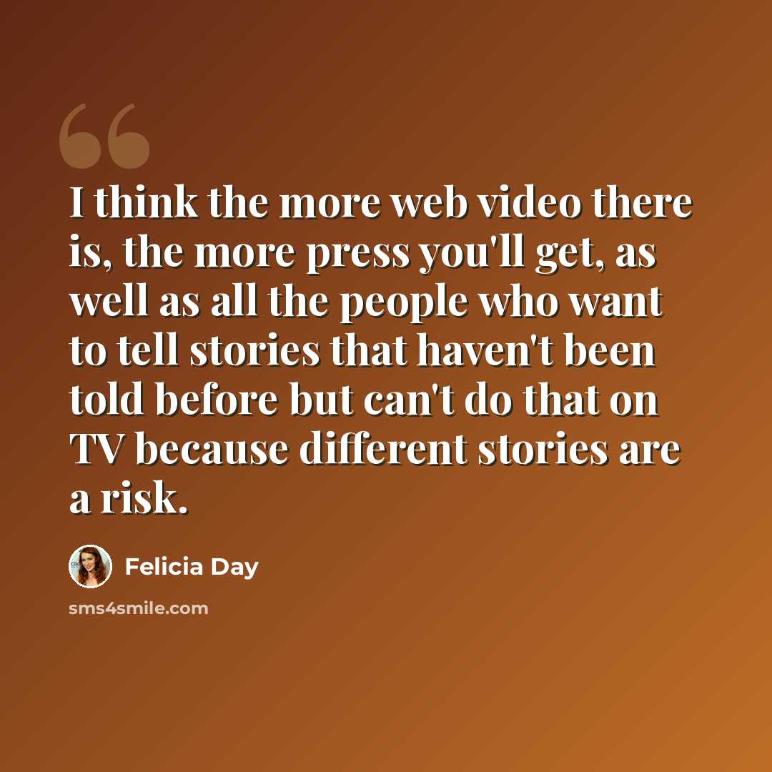 “I think the more web video there is, the more press you'll get, as well as all the people who want to tell stories that haven't been told before but can't do that on TV because different stories are a risk.” quote by Felicia Day