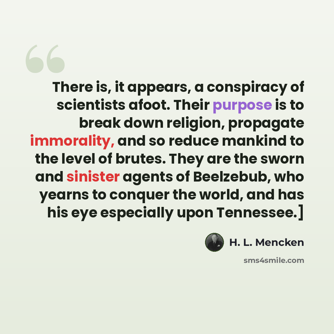 “There is, it appears, a conspiracy of scientists afoot. Their purpose is to break down religion, propagate immorality, and so reduce mankind to the level of brutes. They are the sworn and sinister agents of Beelzebub, who yearns to conquer the world, and has his eye especially upon Tennessee.]” quote by H. L. Mencken