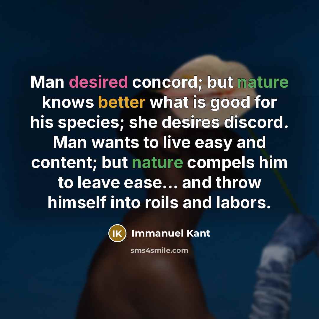 “Man desired concord; but nature knows better what is good for his species; she desires discord. Man wants to live easy and content; but nature compels him to leave ease... and throw himself into roils and labors.” quote by Immanuel Kant