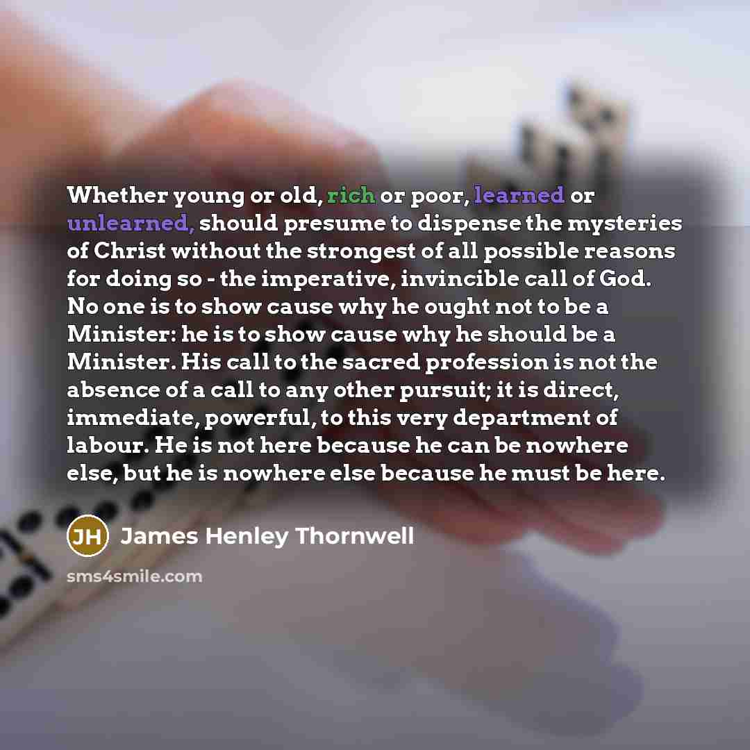 “Whether young or old, rich or poor, learned or unlearned, should presume to dispense the mysteries of Christ without the strongest of all possible reasons for doing so - the imperative, invincible call of God. No one is to show cause why he ought not to be a Minister: he is to show cause why he…” quote by James Henley Thornwell